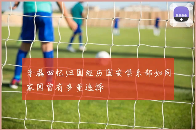 李磊回忆归国经历国安俱乐部如同家园曾有多重选择