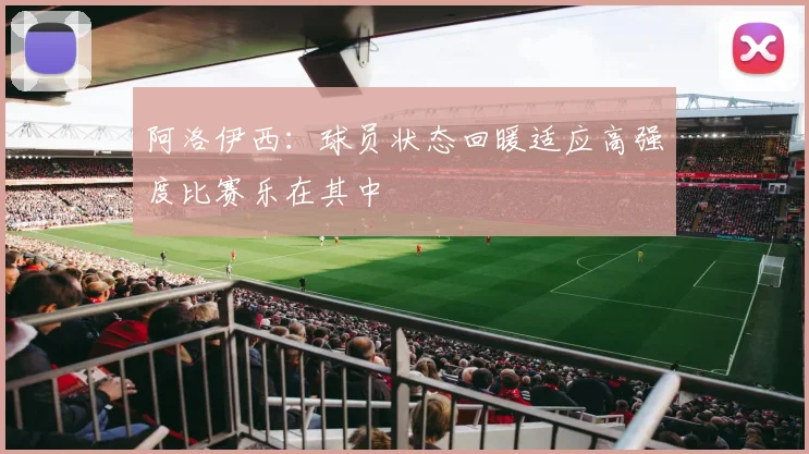 阿洛伊西：球员状态回暖适应高强度比赛乐在其中