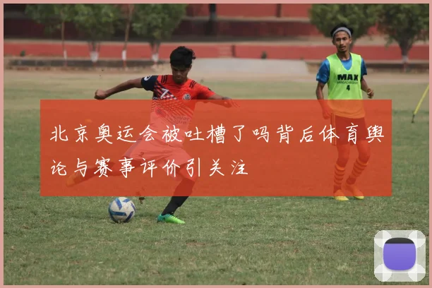 北京奥运会被吐槽了吗背后体育舆论与赛事评价引关注