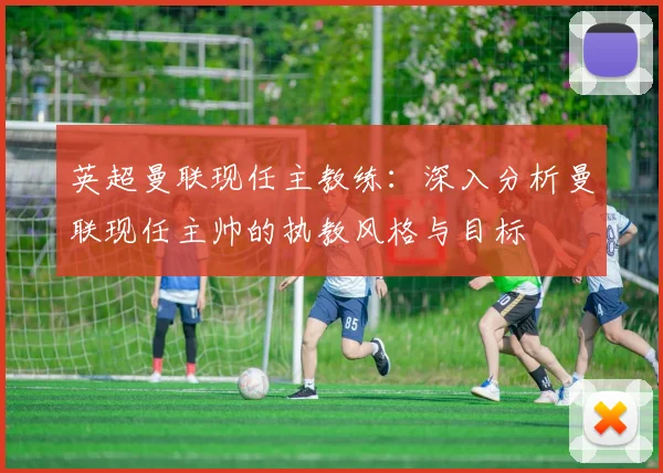 英超曼联现任主教练：深入分析曼联现任主帅的执教风格与目标