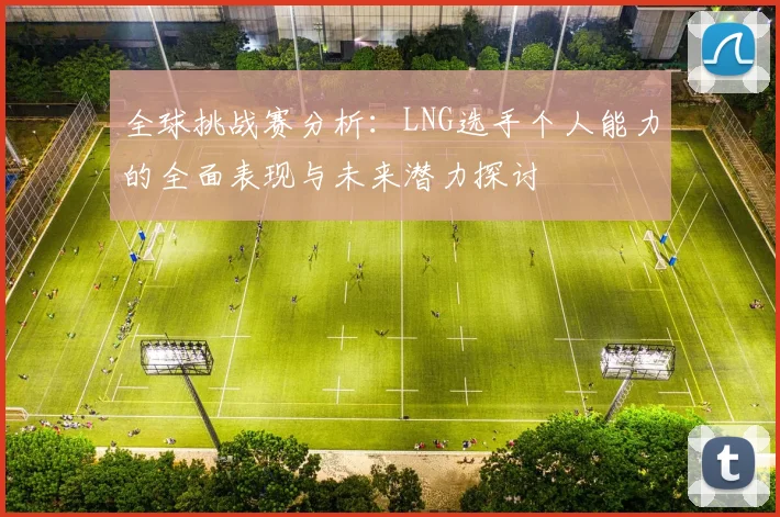 全球挑战赛分析：LNG选手个人能力的全面表现与未来潜力探讨