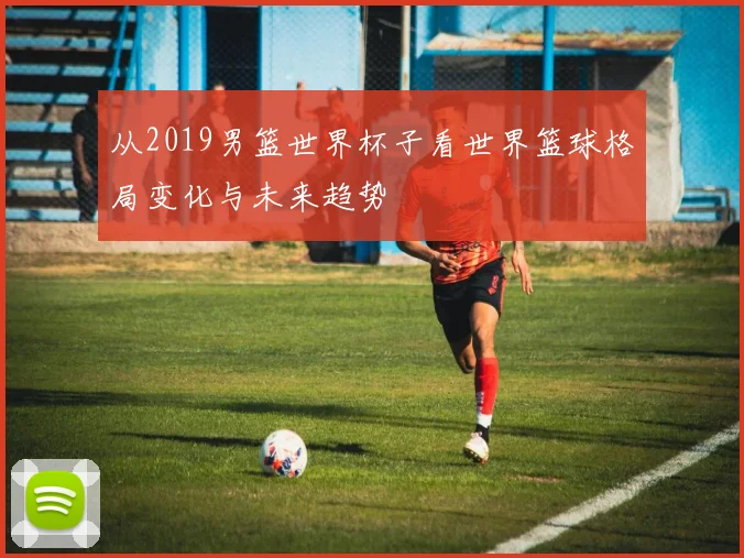 从2019男篮世界杯子看世界篮球格局变化与未来趋势